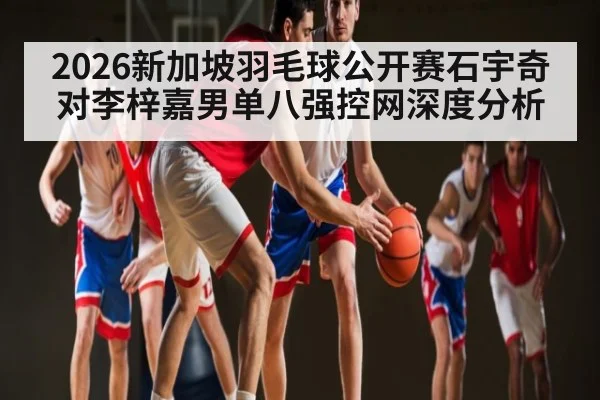 2026新加坡羽毛球公开赛石宇奇对李梓嘉男单八强控网深度分析（kaiyun）
