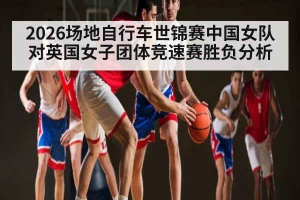 2026场地自行车世锦赛中国女队对英国女子团体竞速赛胜负分析（kaiyun）